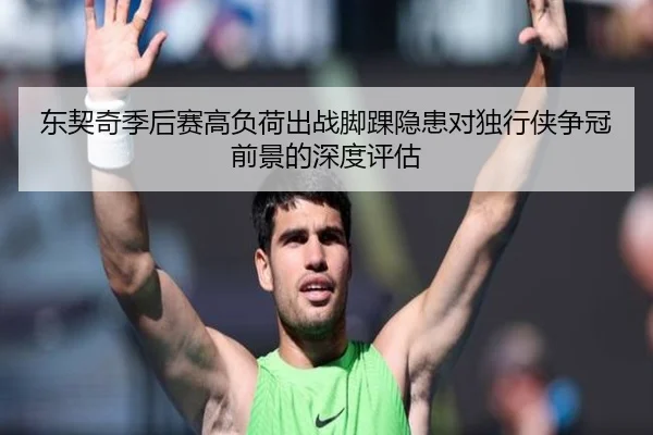 东契奇季后赛高负荷出战脚踝隐患对独行侠争冠前景的深度评估