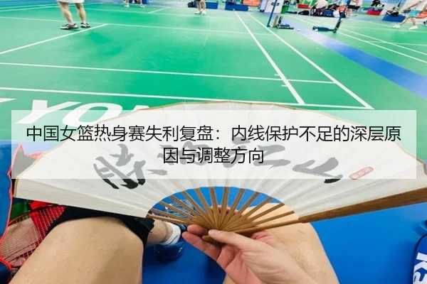 中国女篮热身赛失利复盘：内线保护不足的深层原因与调整方向