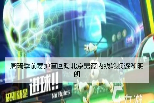 周琦季前赛护筐回暖北京男篮内线轮换逐渐明朗